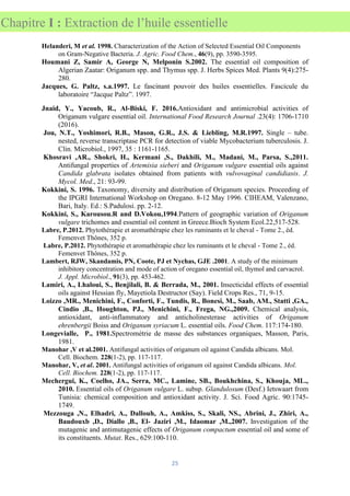 25
Chapitre I : Extraction de l’huile essentielle
Helanderi, M et al. 1998. Characterization of the Action of Selected Essential Oil Components
on Gram-Negative Bacteria. J. Agric. Food Chem., 46(9), pp. 3590-3595.
Houmani Z, Samir A, George N, Melponin S.2002. The essential oil composition of
Algerian Zaatar: Origanum spp. and Thymus spp. J. Herbs Spices Med. Plants 9(4):275-
280.
Jacques, G. Paltz, s.a.1997. Le fascinant pouvoir des huiles essentielles. Fascicule du
laboratoire “Jacque Paltz”. 1997.
Jnaid, Y., Yacoub, R., Al-Biski, F. 2016.Antioxidant and antimicrobial activities of
Origanum vulgare essential oil. International Food Research Journal .23(4): 1706-1710
(2016).
Jou, N.T., Yoshimori, R.B., Mason, G.R., J.S. & Liebling, M.R.1997. Single – tube.
nested, reverse transcriptase PCR for detection of viable Mycobacterium tuberculosis. J.
Clin. Microbiol., 1997, 35 : 1161-1165.
Khosravi ,AR., Shokri, H., Kermani ,S., Dakhili, M., Madani, M., Parsa, S.,2011.
Antifungal properties of Artemisia sieberi and Origanum vulgare essential oils against
Candida glabrata isolates obtained from patients with vulvovaginal candidiasis. J.
Mycol. Med., 21: 93-99.
Kokkini, S. 1996. Taxonomy, diversity and distribution of Origanum species. Proceeding of
the IPGRI International Workshop on Oregano. 8-12 May 1996. CIHEAM, Valenzano,
Bari, Italy. Ed.: S.Padulosi. pp. 2-12.
Kokkini, S., Karousou.R and D.Vokou,1994.Pattern of geographic variation of Origanum
vulgare trichomes and essential oil content in Greece.Bioch System Ecol.22,517-528.
Labre, P.2012. Phytothérapie et aromathérapie chez les ruminants et le cheval - Tome 2., éd.
Femenvet Thônes, 352 p.
Labre, P.2012. Phytothérapie et aromathérapie chez les ruminants et le cheval - Tome 2., éd.
Femenvet Thônes, 352 p.
Lambert, RJW, Skandamis, PN, Coote, PJ et Nychas, GJE .2001. A study of the minimum
inhibitory concentration and mode of action of oregano essential oil, thymol and carvacrol.
J. Appl. Microbiol., 91(3), pp. 453-462.
Lamiri, A., Lhaloui, S., Benjilali, B. & Berrada, M., 2001. Insecticidal effects of essential
oils against Hessian fly, Mayetiola Destructor (Say). Field Crops Res., 71, 9-15.
Loizzo ,MR., Menichini, F., Conforti, F., Tundis, R., Bonesi, M., Saab, AM., Statti ,GA.,
Cindio ,B., Houghton, PJ., Menichini, F., Frega, NG.,2009. Chemical analysis,
antioxidant, anti-inflammatory and anticholinesterase activities of Origanum
ehrenbergii Boiss and Origanum syriacum L. essential oils. Food Chem. 117:174-180.
Longevialle, P., 1981.Spectrométrie de masse des substances organiques, Masson, Paris,
1981.
Manohar ,V et al.2001. Antifungal activities of origanum oil against Candida albicans. Mol.
Cell. Biochem. 228(1-2), pp. 117-117.
Manohar, V, et al. 2001. Antifungal activities of origanum oil against Candida albicans. Mol.
Cell. Biochem. 228(1-2), pp. 117-117.
Mechergui, K., Coelho, JA., Serra, MC., Lamine, SB., Boukhchina, S., Khouja, ML.,
2010. Essential oils of Origanum vulgare L. subsp. Glandulosum (Desf.) Ietswaart from
Tunisia: chemical composition and antioxidant activity. J. Sci. Food Agric. 90:1745-
1749.
Mezzouga ,N., Elhadri, A., Dallouh, A., Amkiss, S., Skali, NS., Abrini, J., Zhiri, A.,
Baudouxb ,D., Diallo ,B., El- Jaziri ,M., Idaomar ,M.,2007. Investigation of the
mutagenic and antimutagenic effects of Origanum compactum essential oil and some of
its constituents. Mutat. Res., 629:100-110.
 