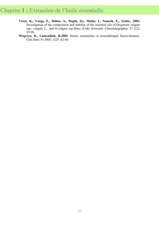 27
Chapitre I : Extraction de l’huile essentielle
Veres, K., Varga, E., Dobos, A., Hajdu, Zs., Mathe, I., Nemeth, E., Szabo., 2003.
Investigation of the composition and stability of the essential oils of Origanum vulgare
ssp., vulgare L., and O.vulgare ssp.Hitus (Link) Ietswaart. Chromatographia. 57 (12),
95-98.
Wegrzyn, R., Lamendinh, H.2005. Huiles essentielles et aromathérapie bucco-dentaire.
Chir.Dent. Fr 2005; 1225 :62-66.
 