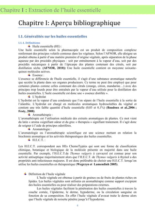 4
Chapitre I : Extraction de l’huile essentielle
Chapitre I: Aperçu bibliographique
I.1. Généralités sur les huiles essentielles
I.1.1. Définitions
Huile essentielle (HE) :
Une huile essentielle selon la pharmacopée est un produit de composition complexe
renfermant des principes volatils contenus dans les végétaux. Selon l’AFNOR, elle désigne un
produit obtenu à partir d’une matière première d’origine végétale, après séparation de la phase
aqueuse par des procédés physiques : soit par entraînement à la vapeur d’eau, soit par des
procédés mécaniques à partir de l’épicarpe des plantes contenant des citrals, soit par
distillation sèche. (AFNOR, 2010)) Une huile essentielle contient en moyenne soixante-
quinze molécules actives.
Essence :
L'essence se différencie de l'huile essentielle, il s'agit d’une substance aromatique naturelle
que secrète la plante dans ses organes producteurs. Ce terme ne peut être employé que pour
certaines plantes comme celles contenant des citrals (orange, citron, mandarine…) avec des
principes trop lourds pour être entraînés par la vapeur d’eau utilisée pour la distillation des
huiles essentielles. L’huile essentielle est donc une « essence distillée ».
L’hydrolat
L’hydrolat est la vapeur d’eau condensée que l’on sépare de l’huile essentielle à la sortie de
l’alambic. L’hydrolat est chargé en molécules aromatiques hydrosolubles du végétal et
contient une très faible quantité d’huile essentielle (0,05 et 0,1%) (Baudoux et al.,2006 ;
Festy, 2008).
Aromathérapie :
L’aromathérapie est l’utilisation médicale des extraits aromatiques de plantes. Ce mot vient
du latin « aroma »signifiant odeur et du grec « therapeia » signifiant traitement. Il s’agit donc
de soigner à l’aide de principes odorifères.
Aromatologie :
L’aromatologie ou l’aromathérapie scientifique est une science mettant en relation la
biochimie aromatique et les activités thérapeutiques des huiles essentielles.
H.E.C.T. :
Les H.E.C.T. correspondent aux HEs ChemoTypées qui sont une forme de classification
chimique, botanique et biologique de la molécule présente en majorité dans une huile
essentielle. Par exemple, l’H.E.C.T.de Thymus vulgaris à carvacrol est connue pour son
activité antiseptique majoritairement alors que l’H.E.C.T. de Thymus vulgaris à thymol a des
propriétés anti-infectieuses majeures. Il est donc préférable de choisir une H.E.C.T. lorsqu’on
utilise les huiles essentielles en thérapeutique (Wegrzyn et Lamendinh 2005).
Définition de l’huile végétale
L’huile végétale est obtenue à partir de graines ou de fruits de plantes riches en
lipides. Les huiles végétales sont utilisées en aromathérapie comme support excipient
des huiles essentielles ou pour réaliser des préparations externes.
Les huiles végétales facilitent la pénétration des huiles essentielles à travers la
couche cornée, l’épiderme, le derme, hypoderme, ou la circulation sanguine en
fonction de sa composition. En effet l’huile végétale d’avocat traite le derme alors
que l’huile végétale de noisette pénètre jusqu’à l’hypoderme.
 
