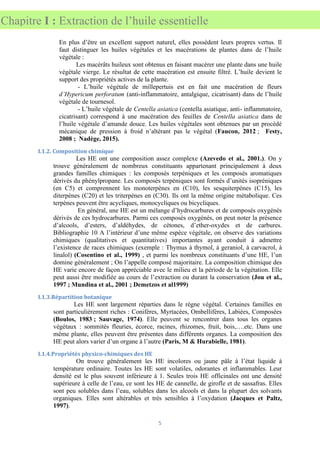 5
Chapitre I : Extraction de l’huile essentielle
En plus d’être un excellent support naturel, elles possèdent leurs propres vertus. Il
faut distinguer les huiles végétales et les macérations de plantes dans de l’huile
végétale :
Les macérâts huileux sont obtenus en faisant macérer une plante dans une huile
végétale vierge. Le résultat de cette macération est ensuite filtré. L’huile devient le
support des propriétés actives de la plante.
- L’huile végétale de millepertuis est en fait une macération de fleurs
d’Hypericum perforatum (anti-inflammatoire, antalgique, cicatrisant) dans de l’huile
végétale de tournesol.
- L’huile végétale de Centella asiatica (centella asiatique, anti- inflammatoire,
cicatrisant) correspond à une macération des feuilles de Centella asiatica dans de
l’huile végétale d’amande douce. Les huiles végétales sont obtenues par un procédé
mécanique de pression à froid n’altérant pas le végétal (Faucon, 2012 ; Festy,
2008 ; Nadège, 2015).
I.1.2. Composition chimique
Les HE ont une composition assez complexe (Azevedo et al., 2001.). On y
trouve généralement de nombreux constituants appartenant principalement à deux
grandes familles chimiques : les composés terpéniques et les composés aromatiques
dérivés du phénylpropane. Les composés terpéniques sont formés d’unités isopréniques
(en C5) et comprennent les monoterpènes en (C10), les sesquiterpènes (C15), les
diterpènes (C20) et les triterpènes en (C30). Ils ont la même origine métabolique. Ces
terpènes peuvent être acycliques, monocycliques ou bicycliques.
En général, une HE est un mélange d’hydrocarbures et de composés oxygénés
dérivés de ces hydrocarbures. Parmi ces composés oxygénés, on peut noter la présence
d’alcools, d’esters, d’aldéhydes, de cétones, d’ether-oxydes et de carbures.
Bibliographie 10 A l’intérieur d’une même espèce végétale, on observe des variations
chimiques (qualitatives et quantitatives) importantes ayant conduit à admettre
l’existence de races chimiques (exemple : Thymus à thymol, à geraniol, à carvacrol, à
linalol) (Cosentino et al., 1999) , et parmi les nombreux constituants d’une HE, l’un
domine généralement ; On l’appelle composé majoritaire. La composition chimique des
HE varie encore de façon appréciable avec le milieu et la période de la végétation. Elle
peut aussi être modifiée au cours de l’extraction ou durant la conservation (Jou et al.,
1997 ; Mundina et al., 2001 ; Demetzos et al1999)
I.1.3.Répartition botanique
Les HE sont largement réparties dans le règne végétal. Certaines familles en
sont particulièrement riches : Conifères, Myrtacées, Ombellifères, Labiées, Composées
(Boulos, 1983 ; Sauvage, 1974). Elle peuvent se rencontrer dans tous les organes
végétaux : sommités fleuries, écorce, racines, rhizomes, fruit, bois,….etc. Dans une
même plante, elles peuvent être présentes dans différents organes. La composition des
HE peut alors varier d’un organe à l’autre (Paris, M & Hurabielle, 1981).
I.1.4.Propriétés physico-chimiques des HE
On trouve généralement les HE incolores ou jaune pâle à l’état liquide à
température ordinaire. Toutes les HE sont volatiles, odorantes et inflammables. Leur
densité est le plus souvent inférieure à 1. Seules trois HE officinales ont une densité
supérieure à celle de l’eau, ce sont les HE de cannelle, de girofle et de sassafras. Elles
sont peu solubles dans l’eau, solubles dans les alcools et dans la plupart des solvants
organiques. Elles sont altérables et très sensibles à l’oxydation (Jacques et Paltz,
1997).
 