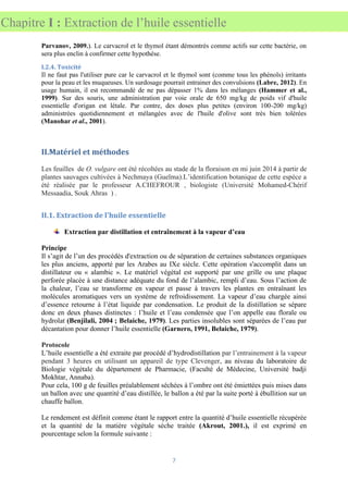 7
Chapitre I : Extraction de l’huile essentielle
Parvanov, 2009.). Le carvacrol et le thymol étant démontrés comme actifs sur cette bactérie, on
sera plus enclin à confirmer cette hypothèse.
I.2.4. Toxicité
Il ne faut pas l'utiliser pure car le carvacrol et le thymol sont (comme tous les phénols) irritants
pour la peau et les muqueuses. Un surdosage pourrait entrainer des convulsions (Labre, 2012). En
usage humain, il est recommandé de ne pas dépasser 1% dans les mélanges (Hammer et al.,
1999). Sur des souris, une administration par voie orale de 650 mg/kg de poids vif d'huile
essentielle d'origan est létale. Par contre, des doses plus petites (environ 100-200 mg/kg)
administrées quotidiennement et mélangées avec de l'huile d'olive sont très bien tolérées
(Manohar et al., 2001).
II.Matériel et méthodes
Les feuilles de O. vulgare ont été récoltées au stade de la floraison en mi juin 2014 à partir de
plantes sauvages cultivées à Nechmaya (Guelma).L’identification botanique de cette espèce a
été réalisée par le professeur A.CHEFROUR , biologiste (Université Mohamed-Chérif
Messaadia, Souk Ahras ) .
II.1. Extraction de l'huile essentielle
Extraction par distillation et entraînement à la vapeur d’eau
Principe
Il s’agit de l’un des procédés d'extraction ou de séparation de certaines substances organiques
les plus anciens, apporté par les Arabes au IXe siècle. Cette opération s'accomplit dans un
distillateur ou « alambic ». Le matériel végétal est supporté par une grille ou une plaque
perforée placée à une distance adéquate du fond de l’alambic, rempli d’eau. Sous l’action de
la chaleur, l’eau se transforme en vapeur et passe à travers les plantes en entraînant les
molécules aromatiques vers un système de refroidissement. La vapeur d’eau chargée ainsi
d’essence retourne à l’état liquide par condensation. Le produit de la distillation se sépare
donc en deux phases distinctes : l’huile et l’eau condensée que l’on appelle eau florale ou
hydrolat (Benjilali, 2004 ; Belaiche, 1979). Les parties insolubles sont séparées de l’eau par
décantation pour donner l’huile essentielle (Garnero, 1991, Belaiche, 1979).
Protocole
L’huile essentielle a été extraite par procédé d’hydrodistillation par l’entrainement à la vapeur
pendant 3 heures en utilisant un appareil de type Clevenger, au niveau du laboratoire de
Biologie végétale du département de Pharmacie, (Faculté de Médecine, Université badji
Mokhtar, Annaba).
Pour cela, 100 g de feuilles préalablement séchées à l’ombre ont été émiettées puis mises dans
un ballon avec une quantité d’eau distillée, le ballon a été par la suite porté à ébullition sur un
chauffe ballon.
Le rendement est définit comme étant le rapport entre la quantité d’huile essentielle récupérée
et la quantité de la matière végétale sèche traitée (Akrout, 2001.), il est exprimé en
pourcentage selon la formule suivante :
 