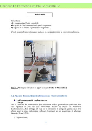 8
Chapitre I : Extraction de l’huile essentielle
Sachant que
• R : rendement de l’huile essentielle
• Pb : poids de l’huile essentielle récupérée en gramme
• Pa : poids de la matière végétale sèche en gramme
L’huile essentielle ainsi obtenue est analysée en vue de déterminer la composition chimique .
Figure 1.Montage d’extraction de type Clevenger (Cliché de Mahfouf N.)
II.2. Analyse des constituants chimiques de l’huile essentielle
La Chromatographie en phase gazeuse
Principe
La CPG est l’une des techniques les plus utilisées en analyse quantitative et qualitative. Elle
s’est répandue de part son coût relativement modéré ou encore ses possibilités
d’automatisation....Son principe est basé sur la séparation de composés gazeux selon leur
affinité pour la phase stationnaire (colonne). L’appareil est un assemblage de plusieurs
éléments (figure 2.5.1) :
o le gaz vecteur ;
R=Pb/Pax100
 
