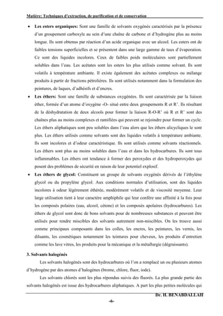 Matière: Techniques d’extraction, de purification et de conservation .
Dr. H. BENABDALLAH
-6-
 Les esters organiques: Sont une famille de solvants oxygénés caractérisés par la présence
d’un groupement carboxyle au sein d’une chaîne de carbone et d’hydrogène plus au moins
longue. Ils sont obtenus par réaction d’un acide organique avec un alcool. Les esters ont de
faibles tensions superficielles et se présentent dans une large gamme de taux d’évaporation.
Ce sont des liquides incolores. Ceux de faibles poids moléculaires sont partiellement
solubles dans l’eau. Les acétates sont les esters les plus utilisés comme solvant. Ils sont
volatils à température ambiante. Il existe également des acétates complexes ou mélange
produits à partir de fractions pétrolières. Ils sont utilisés notamment dans la formulation des
peintures, de laques, d’adhésifs et d’encres.
 Les éthers: Sont une famille de substances oxygénées. Ils sont caractérisée par la liaison
éther, formée d’un atome d’oxygène -O- situé entre deux groupements R et R’. Ils résultant
de la déshydratation de deux alcools pour former la liaison R-O-R’ où R et R’ sont des
chaînes plus au moins complexes et ramifiées qui peuvent se rejoindre pour former un cycle.
Les éthers aliphatiques sont peu solubles dans l’eau alors que les éthers alicycliques le sont
plus. Les éthers utilisés comme solvants sont des liquides volatils à température ambiante.
Ils sont incolores et d’odeur caractéristique. Ils sont utilisés comme solvants réactionnels.
Les éthers sont plus au moins solubles dans l’eau et dans les hydrocarbures. Ils sont tous
inflammables. Les éthers ont tendance à former des peroxydes et des hydroperoxydes qui
posent des problèmes de sécurité en raison de leur potentiel explosif.
 Les éthers de glycol: Constituent un groupe de solvants oxygénés dérivés de l’éthylène
glycol ou du propylène glycol. Aux conditions normales d’utilisation, sont des liquides
incolores à odeur légèrement éthérée, modérément volatils et de viscosité moyenne. Leur
large utilisation tient à leur caractère amphiphile qui leur confère une affinité à la fois pour
les composés polaires (eau, alcool, cétone) et les composés apolaires (hydrocarbures). Les
éthers de glycol sont donc de bons solvants pour de nombreuses substances et peuvent être
utilisés pour rendre miscibles des solvants autrement non-miscibles. On les trouve aussi
comme principaux composants dans les colles, les encres, les peintures, les vernis, les
diluants, les cosmétiques notamment les teintures pour cheveux, les produits d’entretien
comme les lave vitres, les produits pour la mécanique et la métallurgie (dégraissants).
3. Solvants halogénés
Les solvants halogénés sont des hydrocarbures où l’on a remplacé un ou plusieurs atomes
d’hydrogène par des atomes d’halogènes (brome, chlore, fluor, iode).
Les solvants chlorés sont les plus répondus suivis des fluorés. La plus grande partie des
solvants halogénés est issue des hydrocarbures aliphatiques. A part les plus petites molécules qui
 