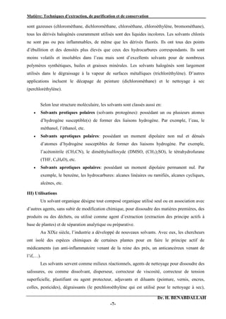 Matière: Techniques d’extraction, de purification et de conservation .
Dr. H. BENABDALLAH
-7-
sont gazeuses (chlorométhane, dichlorométhane, chloroéthane, chloroéthylène, bromométhane),
tous les dérivés halogénés couramment utilisés sont des liquides incolores. Les solvants chlorés
ne sont pas ou peu inflammables, de même que les dérivés fluorés. Ils ont tous des points
d’ébullition et des densités plus élevés que ceux des hydrocarbures correspondants. Ils sont
moins volatils et insolubles dans l’eau mais sont d’excellents solvants pour de nombreux
polymères synthétiques, huiles et graisses minérales. Les solvants halogénés sont largement
utilisés dans le dégraissage à la vapeur de surfaces métalliques (trichloréthylène). D’autres
applications incluent le décapage de peinture (dichlorométhane) et le nettoyage à sec
(perchloréthylène).
Selon leur structure moléculaire, les solvants sont classés aussi en:
 Solvants protiques polaires (solvants protogènes): possédant un ou plusieurs atomes
d’hydrogène susceptible(s) de former des liaisons hydrogène. Par exemple, l’eau, le
méthanol, l’éthanol, etc.
 Solvants aprotiques polaires: possédant un moment dipolaire non nul et dénués
d’atomes d’hydrogène susceptibles de former des liaisons hydrogène. Par exemple,
l’acétonitrile (CH3CN), le diméthylsulfoxyde (DMSO, (CH3)2SO), le tétrahydrofurane
(THF, C4H8O), etc.
 Solvants aprotiques apolaires: possédant un moment dipolaire permanent nul. Par
exemple, le benzène, les hydrocarbures: alcanes linéaires ou ramifiés, alcanes cycliques,
alcènes, etc.
III) Utilisations
Un solvant organique désigne tout composé organique utilisé seul ou en association avec
d’autres agents, sans subir de modification chimique, pour dissoudre des matières premières, des
produits ou des déchets, ou utilisé comme agent d’extraction (extraction des principe actifs à
base de plantes) et de séparation analytique ou préparative.
Au XIXe siècle, l’industrie a développé de nouveaux solvants. Avec eux, les chercheurs
ont isolé des espèces chimiques de certaines plantes pour en faire le principe actif de
médicaments (un anti-inflammatoire venant de la reine des prés, un anticancéreux venant de
l’if,…).
Les solvants servent comme milieux réactionnels, agents de nettoyage pour dissoudre des
salissures, ou comme dissolvant, disperseur, correcteur de viscosité, correcteur de tension
superficielle, plastifiant ou agent protecteur, adjuvants et diluants (peinture, vernis, encres,
colles, pesticides), dégraissants (le perchloroéthylène qui est utilisé pour le nettoyage à sec),
 