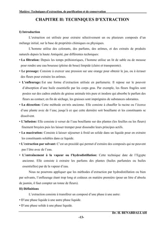 Matière: Techniques d’extraction, de purification et de conservation .
Dr. H. BENABDALLAH
-13-
CHAPITRE II: TECHNIQUES D’EXTRACTION
I) Introduction
L’extraction est utilisée pour extraire sélectivement un ou plusieurs composés d’un
mélange initial, sur la base de propriétés chimiques ou physiques.
L’homme utilise des colorants, des parfums, des arômes, et des extraits de produits
naturels depuis la haute Antiquité, par différentes techniques:
• La filtration: Depuis les temps préhistoriques, l’homme utilise un lit de sable ou de mousse
pour rendre une eau boueuse (pleine de boue) limpide (claire et transparente).
• Le pressage: Consiste à exercer une pression sur une orange pour obtenir le jus, ou à écraser
des fleurs pour extraire les arômes.
• L’enfleurage: Est une forme d’extraction utilisée en parfumerie. Il repose sur le pouvoir
d’absorption d’une huile essentielle par les corps gras. Par exemple, les fleurs fragiles sont
posées sur des cadres enduits de graisse animale très pure et inodore qui absorbe le parfum des
fleurs au contact; en fin de séchage, les graisses sont imprégnées de substances odorantes.
• La décoction: Cette méthode est très ancienne. Elle consiste à chauffer la racine ou l’écorce
d’une plante avec de l’eau; jusqu’à ce que cette dernière soit bouillante et les constituants se
dissolvent.
• L’infusion: Elle consiste à verser de l’eau bouillante sur des plantes (les feuilles ou les fleurs)
finement broyées puis les laisser tremper pour dissoudre leurs principes actifs.
• La macération: Consiste à laisser séjourner à froid un solide dans un liquide pour en extraire
les constituants solubles dans ce liquide.
• L’extraction par solvant: C’est un procédé qui permet d’extraire des composés qui ne peuvent
pas l’être avec de l’eau.
• L’entraînement à la vapeur ou l’hydrodistillation: Cette technique date de l’Egypte
ancienne. Elle consiste à extraire les parfums des plantes (huiles parfumées ou huiles
essentielles) par de la vapeur d’eau.
Nous ne pourrons appliquer que les méthodes d’extraction par hydrodistillation ou bien
par solvants, l’enfleurage étant trop long et coûteux en matière première (pour un litre d’absolu
de jasmin, il faut compter un tonne de fleurs).
II) Définitions
L’extraction consiste à transférer un composé d’une phase à une autre:
• D’une phase liquide à une autre phase liquide.
• D’une phase solide à une phase liquide.
 