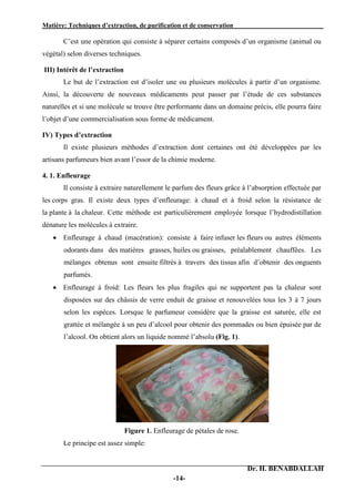 Matière: Techniques d’extraction, de purification et de conservation .
Dr. H. BENABDALLAH
-14-
C’est une opération qui consiste à séparer certains composés d’un organisme (animal ou
végétal) selon diverses techniques.
III) Intérêt de l’extraction
Le but de l’extraction est d’isoler une ou plusieurs molécules à partir d’un organisme.
Ainsi, la découverte de nouveaux médicaments peut passer par l’étude de ces substances
naturelles et si une molécule se trouve être performante dans un domaine précis, elle pourra faire
l’objet d’une commercialisation sous forme de médicament.
IV) Types d’extraction
Il existe plusieurs méthodes d’extraction dont certaines ont été développées par les
artisans parfumeurs bien avant l’essor de la chimie moderne.
4. 1. Enfleurage
Il consiste à extraire naturellement le parfum des fleurs grâce à l’absorption effectuée par
les corps gras. Il existe deux types d’enfleurage: à chaud et à froid selon la résistance de
la plante à la chaleur. Cette méthode est particulièrement employée lorsque l’hydrodistillation
dénature les molécules à extraire.
 Enfleurage à chaud (macération): consiste à faire infuser les fleurs ou autres éléments
odorants dans des matières grasses, huiles ou graisses, préalablement chauffées. Les
mélanges obtenus sont ensuite filtrés à travers des tissus afin d’obtenir des onguents
parfumés.
 Enfleurage à froid: Les fleurs les plus fragiles qui ne supportent pas la chaleur sont
disposées sur des châssis de verre enduit de graisse et renouvelées tous les 3 à 7 jours
selon les espèces. Lorsque le parfumeur considère que la graisse est saturée, elle est
grattée et mélangée à un peu d’alcool pour obtenir des pommades ou bien épuisée par de
l’alcool. On obtient alors un liquide nommé l’absolu (Fig. 1).
Figure 1. Enfleurage de pétales de rose.
Le principe est assez simple:
 