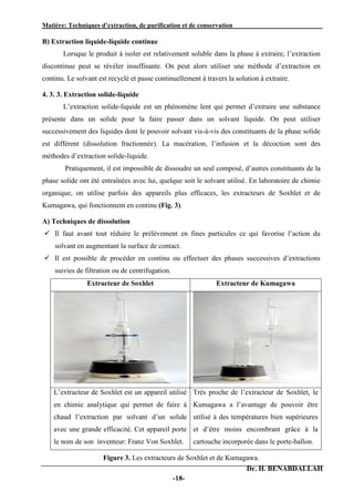Matière: Techniques d’extraction, de purification et de conservation .
Dr. H. BENABDALLAH
-18-
B) Extraction liquide-liquide continue
Lorsque le produit à isoler est relativement soluble dans la phase à extraire, l’extraction
discontinue peut se révéler insuffisante. On peut alors utiliser une méthode d’extraction en
continu. Le solvant est recyclé et passe continuellement à travers la solution à extraire.
4. 3. 3. Extraction solide-liquide
L’extraction solide-liquide est un phénomène lent qui permet d’extraire une substance
présente dans un solide pour la faire passer dans un solvant liquide. On peut utiliser
successivement des liquides dont le pouvoir solvant vis-à-vis des constituants de la phase solide
est différent (dissolution fractionnée). La macération, l’infusion et la décoction sont des
méthodes d’extraction solide-liquide.
Pratiquement, il est impossible de dissoudre un seul composé, d’autres constituants de la
phase solide ont été entraînées avec lui, quelque soit le solvant utilisé. En laboratoire de chimie
organique, on utilise parfois des appareils plus efficaces, les extracteurs de Soxhlet et de
Kumagawa, qui fonctionnent en continu (Fig. 3).
A) Techniques de dissolution
 Il faut avant tout réduire le prélèvement en fines particules ce qui favorise l’action du
solvant en augmentant la surface de contact.
 Il est possible de procéder en continu ou effectuer des phases successives d’extractions
suivies de filtration ou de centrifugation.
Extracteur de Soxhlet Extracteur de Kumagawa
L’extracteur de Soxhlet est un appareil utilisé
en chimie analytique qui permet de faire à
chaud l’extraction par solvant d’un solide
avec une grande efficacité. Cet appareil porte
le nom de son inventeur: Franz Von Soxhlet.
Très proche de l’extracteur de Soxhlet, le
Kumagawa a l’avantage de pouvoir être
utilisé à des températures bien supérieures
et d’être moins encombrant grâce à la
cartouche incorporée dans le porte-ballon.
Figure 3. Les extracteurs de Soxhlet et de Kumagawa.
 