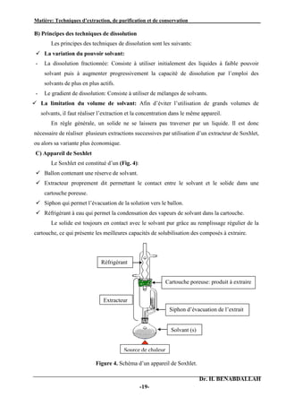 Matière: Techniques d’extraction, de purification et de conservation .
Dr. H. BENABDALLAH
-19-
B) Principes des techniques de dissolution
Les principes des techniques de dissolution sont les suivants:
 La variation du pouvoir solvant:
- La dissolution fractionnée: Consiste à utiliser initialement des liquides à faible pouvoir
solvant puis à augmenter progressivement la capacité de dissolution par l’emploi des
solvants de plus en plus actifs.
- Le gradient de dissolution: Consiste à utiliser de mélanges de solvants.
 La limitation du volume de solvant: Afin d’éviter l’utilisation de grands volumes de
solvants, il faut réaliser l’extraction et la concentration dans le même appareil.
En règle générale, un solide ne se laissera pas traverser par un liquide. Il est donc
nécessaire de réaliser plusieurs extractions successives par utilisation d’un extracteur de Soxhlet,
ou alors sa variante plus économique.
C) Appareil de Soxhlet
Le Soxhlet est constitué d’un (Fig. 4):
 Ballon contenant une réserve de solvant.
 Extracteur proprement dit permettant le contact entre le solvant et le solide dans une
cartouche poreuse.
 Siphon qui permet l’évacuation de la solution vers le ballon.
 Réfrigérant à eau qui permet la condensation des vapeurs de solvant dans la cartouche.
Le solide est toujours en contact avec le solvant pur grâce au remplissage régulier de la
cartouche, ce qui présente les meilleures capacités de solubilisation des composés à extraire.
Figure 4. Schéma d’un appareil de Soxhlet.
Cartouche poreuse: produit à extraire
Réfrigérant
Siphon d’évacuation de l’extrait
Solvant (s)
Source de chaleur
Extracteur
 
