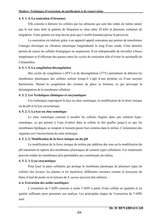 Matière: Techniques d’extraction, de purification et de conservation .
Dr. H. BENABDALLAH
-23-
4. 5. 1. 4. La sonication (Ultrasons)
Elle consiste à détruire les cellules par les ultrasons qui sont des ondes de même nature
que le son mais dont la gamme de fréquence se situe entre 20 kHz et plusieurs centaines de
mégahertz. Cette gamme est trop élevée pour que l’oreille humaine puisse la percevoir.
La sonication est réalisée grâce à un appareil appelé sonicateur qui permet de transformer
l’énergie électrique en vibration mécanique longitudinale le long d’une sonde. Cette dernière
permet de casser les cellules biologiques en suspension. Il est indispensable de travailler à basse
température et d’effectuer des pauses entre les cycles de sonication afin d’éviter la surchauffe de
l’échantillon.
4. 5. 1. 5. La congélation-décongélation
Des cycles de congélation (-20°C) et de décongélation (37°C) permettent de détruire les
membranes plasmiques des cellules surtout lorsqu’il s’agit d’une protéine ou d’une enzyme
bactérienne. Durant la congélation des cristaux de glace se forment, ce qui provoque la
désintégration de la membrane cellulaire.
4. 5. 2. Les Techniques chimiques et enzymatiques
Ces techniques regroupent la lyse ou choc osmotique, la modification de la force ionique
ou du pH et la lyse enzymatique.
4. 5. 2. 1. La lyse ou choc osmotique
Le choc osmotique consiste à incuber les cellules fragiles dans une solution hypo-
osmotique, ce qui permet à l’eau d’entrer dans la cellule la fait gonfler jusqu’à ce que les
membranes lipidiques se rompent et laissent passer leur contenu dans le milieu. L’éclatement des
organites est l’inconvénient de cette technique.
4. 5. 2. 2. Modification de la force ionique ou du pH
La modification de la force ionique du milieu par addition des ions ou la modification du
pH entrainent la rupture des membranes plasmiques de certains types cellulaires. Ces traitements
peuvent rendre les membranes plus perméables aux constituants du milieu.
4. 5. 2. 3. Lyse enzymatique
Pour lyser la paroi cellulaire qui protège la membrane plasmique de plusieurs types de
cellules (les levures, les plantes et les bactéries), différentes enzymes comme le lysozyme du
blanc d’œuf de poule ou la lyticase de S. aureus peuvent être utilisées.
4. 6. Extraction des acides nucléiques
L’extraction de l’ADN consiste à isoler l’ADN à partir d’une cellule en quantité et en
qualité suffisante pour permettre son analyse. Les principales étapes de l’extraction de l’ADN
sont:
 