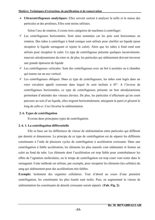 Matière: Techniques d’extraction, de purification et de conservation .
Dr. H. BENABDALLAH
-33-
 Ultracentrifugeuses analytiques: Elles servent surtout à analyser la taille et la masse des
particules et des protéines. Elles sont moins utilisées.
Selon l’axe de rotation, il existe trois catégories de machines à centrifuger:
 Les centrifugeuses horizontales: Sont ainsi nommées car les pots sont horizontaux en
rotation. Des tubes à centrifuger à fond conique sont utilisés pour clarifier un liquide (pour
récupérer le liquide surnageant et rejeter le culot). Alors que les tubes à fond rond sont
utilisés pour récupérer le culot. Ce type de centrifugeuse présente quelques inconvénients:
mauvais aérodynamisme du rotor et, de plus, les particules qui sédimentent doivent traverser
une grande épaisseur de liquide
 Les centrifugeuses verticales: Sont des centrifugeuses avec un bol à assiettes ou à chambre
qui tourne sur un axe vertical.
 Les centrifugeuses obliques: Dans ce type de centrifugeuses, les tubes sont logés dans un
rotor circulaire appelé couronne dans lequel ils sont inclinés à 45°. A l’inverse de
centrifugeuses horizontales, ce type de centrifugeuses présente un bon aérodynamisme
permettant d’atteindre des vitesses élevées. De plus, les particules n’effectuent qu’un court
parcours au sein d’un liquide, elles migrent horizontalement, atteignent la paroi et glissent le
long de celle-ci. Ceci favorise la sédimentation.
2. 6. Types de centrifugation
Il existe deux principaux types de centrifugation.
2. 6. 1. La centrifugation différentielle
Elle se base sur les différences de vitesse de sédimentation entre particules qui diffèrent
par densité et dimensions. Le principe de ce type de centrifugation est de séparer les différents
constituants à l’aide de plusieurs cycles de centrifugation à accélération croissante. Dans une
centrifugation à faible accélération, les éléments les plus massifs vont sédimenter et former un
culot au fond du tube. Les éléments dont l’accélération est trop faible pour contrebalancer les
effets de l’agitation moléculaire, ou le temps de centrifugation est trop court vont rester dans le
surnageant. Cette méthode est utilisée, par exemple, pour récupérer les éléments (les cellules) du
sang qui sédimentent pour des accélérations très faibles.
Exemple: Isolement des organites cellulaires. Tout d’abord au cours d’une première
centrifugation, les constituants les plus lourds sont isolés. Puis, en augmentant la vitesse de
sédimentation les constituants de densité croissante seront séparés (Tab. Fig. 2).
 
