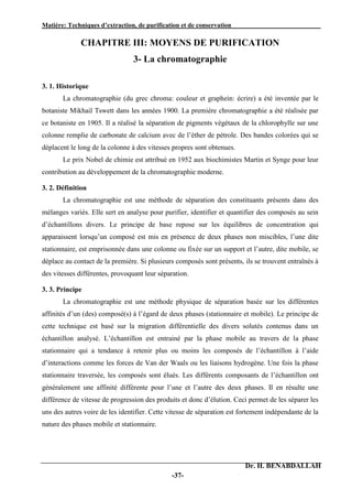 Matière: Techniques d’extraction, de purification et de conservation .
Dr. H. BENABDALLAH
-37-
CHAPITRE III: MOYENS DE PURIFICATION
3- La chromatographie
3. 1. Historique
La chromatographie (du grec chroma: couleur et graphein: écrire) a été inventée par le
botaniste Mikhail Tswett dans les années 1900. La première chromatographie a été réalisée par
ce botaniste en 1905. Il a réalisé la séparation de pigments végétaux de la chlorophylle sur une
colonne remplie de carbonate de calcium avec de l’éther de pétrole. Des bandes colorées qui se
déplacent le long de la colonne à des vitesses propres sont obtenues.
Le prix Nobel de chimie est attribué en 1952 aux biochimistes Martin et Synge pour leur
contribution au développement de la chromatographie moderne.
3. 2. Définition
La chromatographie est une méthode de séparation des constituants présents dans des
mélanges variés. Elle sert en analyse pour purifier, identifier et quantifier des composés au sein
d’échantillons divers. Le principe de base repose sur les équilibres de concentration qui
apparaissent lorsqu’un composé est mis en présence de deux phases non miscibles, l’une dite
stationnaire, est emprisonnée dans une colonne ou fixée sur un support et l’autre, dite mobile, se
déplace au contact de la première. Si plusieurs composés sont présents, ils se trouvent entraînés à
des vitesses différentes, provoquant leur séparation.
3. 3. Principe
La chromatographie est une méthode physique de séparation basée sur les différentes
affinités d’un (des) composé(s) à l’égard de deux phases (stationnaire et mobile). Le principe de
cette technique est basé sur la migration différentielle des divers solutés contenus dans un
échantillon analysé. L’échantillon est entrainé par la phase mobile au travers de la phase
stationnaire qui a tendance à retenir plus ou moins les composés de l’échantillon à l’aide
d’interactions comme les forces de Van der Waals ou les liaisons hydrogène. Une fois la phase
stationnaire traversée, les composés sont élués. Les différents composants de l’échantillon ont
généralement une affinité différente pour l’une et l’autre des deux phases. Il en résulte une
différence de vitesse de progression des produits et donc d’élution. Ceci permet de les séparer les
uns des autres voire de les identifier. Cette vitesse de séparation est fortement indépendante de la
nature des phases mobile et stationnaire.
 