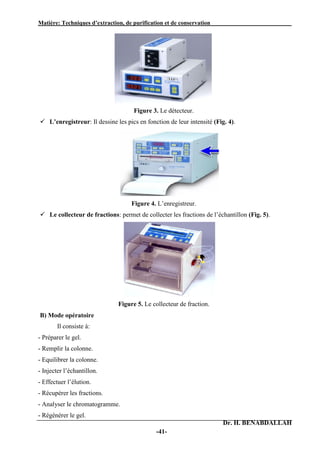 Matière: Techniques d’extraction, de purification et de conservation .
Dr. H. BENABDALLAH
-41-
Figure 3. Le détecteur.
 L’enregistreur: Il dessine les pics en fonction de leur intensité (Fig. 4).
Figure 4. L’enregistreur.
 Le collecteur de fractions: permet de collecter les fractions de l’échantillon (Fig. 5).
Figure 5. Le collecteur de fraction.
B) Mode opératoire
Il consiste à:
- Préparer le gel.
- Remplir la colonne.
- Equilibrer la colonne.
- Injecter l’échantillon.
- Effectuer l’élution.
- Récupérer les fractions.
- Analyser le chromatogramme.
- Régénérer le gel.
 