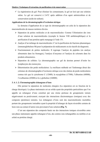 Matière: Techniques d’extraction, de purification et de conservation .
Dr. H. BENABDALLAH
-44-
 La régénération du gel: Pour éliminer les contaminants, le gel est lavé par une solution
saline. Le gel est conservé à 2-4°C après addition d’un agent antimicrobien et de
conservation (azide de sodium).
Applications de la chromatographie d’exclusion stérique
Le domaine d’application de ce type de chromatographie est celui de la séparation des
macromolécules de masses molaires élevées.
 Séparation de petites molécules et de macromolécules: Comme l’élimination des ions
d’une solution de macromolécules (exemple le facteur VIII antihémophilique) et la
purification d’une protéine après marquage à l’iode 131.
 Analyse d’un mélange de macromolécules: C’est la purification de fractions plasmatiques
(immunoglobulines M) pour la préparation de médicaments ou de réactifs de diagnostic.
 Fractionnement de petites molécules: Il regroupe l’analyse de peptides (en analyse
alimentaire dans les fromages), l’analyse d’enzymes et l’analyse de colorants dans les
produits alimentaires.
 Séparation de cellules: La chromatographie sur gel de dextran permet d’isoler les
lymphocytes des monocytes.
 Détermination des poids moléculaires: La meilleure méthode est l’étalonnage direct des
colonnes de chromatographie d’exclusion stérique avec des étalons de poids moléculaires
connus tels que le cytochrome C (12600), la myoglobine (17500), l’albumine (68000),
l’ovalbumine (45000) et la γ-globuline (160000).
3. 4. 1. 2. Chromatographie échangeuse d’ions
Elle permet la séparation de molécules chargées (La séparation est en fonction de la
charge électrique). La phase stationnaire est un solide ayant des propriétés particulières que l’on
appelle un échangeur d’ions constitué par une résine porteuse de groupements ionisés
négativement ou positivement, exerçant des interactions électrostatiques (ioniques) avec des
composés (protéines) ionisées. Les échangeurs d’ions sont des macromolécules insolubles
portant des groupements ionisables ayant la propriété d’échanger de façon réversible certains de
leurs ions au contact d’autres ions provenant d’une solution (Fig. 7).
C’est une séparation des composés basée sur des interactions ioniques réversibles entre
une phase stationnaire appelée échangeur d’ion, des contres ions échangeables ou mobiles et un
soluté ou protéine chargé.
 