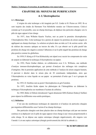 Matière: Techniques d’extraction, de purification et de conservation .
Dr. H. BENABDALLAH
-53-
CHAPITRE III: MOYENS DE PURIFICATION
4- L’électrophorèse
4. 1. Historique
L’origine de cette technique a été imaginée par S.E. Linder et H. Picton en 1892. Ils se
sont inspirés des études de Hermann Von Helmholtz menées sur l’électro-osmose. Celui-ci
constate qu’il est possible, sous un champ électrique, de déplacer des particules chargées vers le
pôle de signe opposé à leur charge.
En 1937, Ame Wilhelm Kaurin Tiselius, met au point la première électrophorèse:
l’électrophorèse libre. Cette technique lui a permis de séparer les protéines du sérum sanguin en
appliquant un champ électrique. La solution est placée dans un tube en U de section carrée afin
de réaliser des mesures optiques au travers du tube. Il a pu obtenir sur le pôle positif des
protéines de charge très négative comme l’albumine et sur le pôle négatif des protéines de charge
plus positive comme les globulines.
En 1939, P. König et D Von Klobusitzky ont séparé avec succès les composants du venin
de serpent en élaborant la technique d’électrophorèse sur papier.
En 1952, Pierre Grabar élabore, en collaboration avec C.A. Williams, une méthode
d’analyse immuno-électrophorétique, qui permet d’analyser des mélanges très complexes
d’antigènes. Dès la première application de cette méthode à l’analyse du sérum sanguin humain,
il parvient à déceler dans le sérum plus de 30 constituants indépendants, alors que
l’électrophorèse en veine liquide ou sur papier ne permettait d’isoler que 5 ou 6 groupes de
protéines.
En 1955, O. Smithies met au point l’électrophorèse en gel d’amidon.
En 1957, Joachim Kohn sépare les phénotypes de l’hémoglobine en élaborant la
technique d’électrophorèse sur membrane d’acétate de cellulose.
En 1969, Beber et Osbom introduisent l’agent dénaturant SDS (Sodium Dodecyl Sulfate)
pour séparer les différentes sous-unités protéiques.
4. 2. Définition
C’est une des nombreuses techniques de séparation et d’analyse de particules chargées
par migration différentielles sous l’action d’un champ électrique.
Des particules chargées sont donc placées dans un champ électrique créé par une tension
continue et se déplacent vers le pôle de signe opposé à leur charge à une vitesse proportionnelle à
cette charge. Si on dépose une espèce anionique (chargée négativement), elle migrera vers
l’anode (+) et une espèce cationique (chargée positivement) du côté de la cathode (-).
 