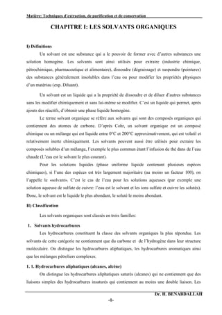 Matière: Techniques d’extraction, de purification et de conservation .
Dr. H. BENABDALLAH
-1-
CHAPITRE I: LES SOLVANTS ORGANIQUES
I) Définitions
Un solvant est une substance qui a le pouvoir de former avec d’autres substances une
solution homogène. Les solvants sont ainsi utilisés pour extraire (industrie chimique,
pétrochimique, pharmaceutique et alimentaire), dissoudre (dégraissage) et suspendre (peintures)
des substances généralement insolubles dans l’eau ou pour modifier les propriétés physiques
d’un matériau (exp. Diluant).
Un solvant est un liquide qui a la propriété de dissoudre et de diluer d’autres substances
sans les modifier chimiquement et sans lui-même se modifier. C’est un liquide qui permet, après
ajouts des réactifs, d’obtenir une phase liquide homogène.
Le terme solvant organique se réfère aux solvants qui sont des composés organiques qui
contiennent des atomes de carbone. D’après Cohr, un solvant organique est un composé
chimique ou un mélange qui est liquide entre 0°C et 200°C approximativement, qui est volatil et
relativement inerte chimiquement. Les solvants peuvent aussi être utilisés pour extraire les
composés solubles d’un mélange, l’exemple le plus commun étant l’infusion de thé dans de l’eau
chaude (L’eau est le solvant le plus courant).
Pour les solutions liquides (phase uniforme liquide contenant plusieurs espèces
chimiques), si l’une des espèces est très largement majoritaire (au moins un facteur 100), on
l’appelle le «solvant». C’est le cas de l’eau pour les solutions aqueuses (par exemple une
solution aqueuse de sulfate de cuivre: l’eau est le solvant et les ions sulfate et cuivre les solutés).
Donc, le solvant est le liquide le plus abondant, le soluté le moins abondant.
II) Classification
Les solvants organiques sont classés en trois familles:
1. Solvants hydrocarbures
Les hydrocarbures constituent la classe des solvants organiques la plus répondue. Les
solvants de cette catégorie ne contiennent que du carbone et de l’hydrogène dans leur structure
moléculaire. On distingue les hydrocarbures aliphatiques, les hydrocarbures aromatiques ainsi
que les mélanges pétroliers complexes.
1. 1. Hydrocarbures aliphatiques (alcanes, alcène)
On distingue les hydrocarbures aliphatiques saturés (alcanes) qui ne contiennent que des
liaisons simples des hydrocarbures insaturés qui contiennent au moins une double liaison. Les
 