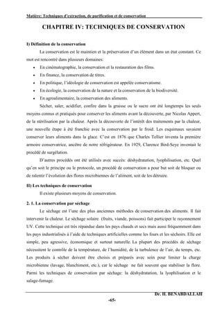 Matière: Techniques d’extraction, de purification et de conservation .
Dr. H. BENABDALLAH
-65-
CHAPITRE IV: TECHNIQUES DE CONSERVATION
I) Définition de la conservation
La conservation est le maintien et la préservation d’un élément dans un état constant. Ce
mot est rencontré dans plusieurs domaines:
 En cinématographie, la conservation et la restauration des films.
 En finance, la conservation de titres.
 En politique, l’idéologie de conservation est appelée conservatisme.
 En écologie, la conservation de la nature et la conservation de la biodiversité.
 En agroalimentaire, la conservation des aliments.
Sécher, saler, acidifier, confire dans la graisse ou le sucre ont été longtemps les seuls
moyens connus et pratiqués pour conserver les aliments avant la découverte, par Nicolas Appert,
de la stérilisation par la chaleur. Après la découverte de l’intérêt des traitements par la chaleur,
une nouvelle étape à été franchie avec la conservation par le froid. Les esquimaux savaient
conserver leurs aliments dans la glace. C’est en 1876 que Charles Tellier inventa la première
armoire conservatrice, ancêtre de notre réfrigérateur. En 1929, Clarence Bird-Seye inventait le
procédé de surgélation.
D’autres procédés ont été utilisés avec succès: déshydratation, lyophilisation, etc. Quel
qu’en soit le principe ou le protocole, un procédé de conservation a pour but soit de bloquer ou
de ralentir l’évolution des flores microbiennes de l’aliment, soit de les détruire.
II) Les techniques de conservation
Il existe plusieurs moyens de conservation.
2. 1. La conservation par séchage
Le séchage est l’une des plus anciennes méthodes de conservation des aliments. Il fait
intervenir la chaleur. Le séchage solaire (fruits, viande, poissons) fait participer le rayonnement
UV. Cette technique est très répandue dans les pays chauds et secs mais aussi fréquemment dans
les pays industrialisés à l’aide de techniques artificielles comme les fours et les séchoirs. Elle est
simple, peu agressive, économique et surtout naturelle. La plupart des procédés de séchage
nécessitent le contrôle de la température, de l’humidité, de la turbulence de l’air, du temps, etc.
Les produits à sécher doivent être choisis et préparés avec soin pour limiter la charge
microbienne (lavage, blanchiment, etc.), car le séchage ne fait souvent que stabiliser la flore.
Parmi les techniques de conservation par séchage: la déshydratation, la lyophilisation et le
salage-fumage.
 