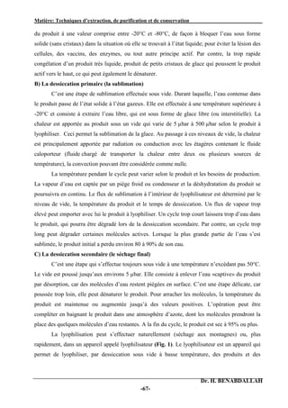Matière: Techniques d’extraction, de purification et de conservation .
Dr. H. BENABDALLAH
-67-
du produit à une valeur comprise entre -20°C et -80°C, de façon à bloquer l’eau sous forme
solide (sans cristaux) dans la situation où elle se trouvait à l’état liquide; pour éviter la lésion des
cellules, des vaccins, des enzymes, ou tout autre principe actif. Par contre, la trop rapide
congélation d’un produit très liquide, produit de petits cristaux de glace qui poussent le produit
actif vers le haut, ce qui peut également le dénaturer.
B) La dessiccation primaire (la sublimation)
C’est une étape de sublimation effectuée sous vide. Durant laquelle, l’eau contenue dans
le produit passe de l’état solide à l’état gazeux. Elle est effectuée à une température supérieure à
-20°C et consiste à extraire l’eau libre, qui est sous forme de glace libre (ou interstitielle). La
chaleur est apportée au produit sous un vide qui varie de 5 µbar à 500 µbar selon le produit à
lyophiliser. Ceci permet la sublimation de la glace. Au passage à ces niveaux de vide, la chaleur
est principalement apportée par radiation ou conduction avec les étagères contenant le fluide
caloporteur (fluide chargé de transporter la chaleur entre deux ou plusieurs sources de
température), la convection pouvant être considérée comme nulle.
La température pendant le cycle peut varier selon le produit et les besoins de production.
La vapeur d’eau est captée par un piège froid ou condenseur et la déshydratation du produit se
poursuivra en continu. Le flux de sublimation à l’intérieur de lyophilisateur est déterminé par le
niveau de vide, la température du produit et le temps de dessiccation. Un flux de vapeur trop
élevé peut emporter avec lui le produit à lyophiliser. Un cycle trop court laissera trop d’eau dans
le produit, qui pourra être dégradé lors de la dessiccation secondaire. Par contre, un cycle trop
long peut dégrader certaines molécules actives. Lorsque la plus grande partie de l’eau s’est
sublimée, le produit initial a perdu environ 80 à 90% de son eau.
C) La dessiccation secondaire (le séchage final)
C’est une étape qui s’effectue toujours sous vide à une température n’excédant pas 50°C.
Le vide est poussé jusqu’aux environs 5 µbar. Elle consiste à enlever l’eau «captive» du produit
par désorption, car des molécules d’eau restent piégées en surface. C’est une étape délicate, car
poussée trop loin, elle peut dénaturer le produit. Pour arracher les molécules, la température du
produit est maintenue ou augmentée jusqu’à des valeurs positives. L’opération peut être
compléter en baignant le produit dans une atmosphère d’azote, dont les molécules prendront la
place des quelques molécules d’eau restantes. A la fin du cycle, le produit est sec à 95% ou plus.
La lyophilisation peut s’effectuer naturellement (séchage aux montagnes) ou, plus
rapidement, dans un appareil appelé lyophilisateur (Fig. 1). Le lyophilisateur est un appareil qui
permet de lyophiliser, par dessiccation sous vide à basse température, des produits et des
 
