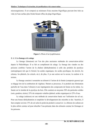 Matière: Techniques d’extraction, de purification et de conservation .
Dr. H. BENABDALLAH
-68-
microorganismes. Il est composé au minimum d’une enceinte frigorifique pouvant être tirée au
vide et d’une surface plus froide faisant office de piège frigorifique.
Figure 1. Photo d’un lyophilisateur.
2. 1. 3. Le fumage et le salage
Le fumage (fumaison) est l’un des plus anciennes méthodes de conservation utilisé
depuis le Paléolithique. Il se fait en complément du salage. Le fumage des viandes ou des
poissons combine l’action de la chaleur (déshydratation) à celle des produits de pyrolyse
(antiseptiques) tels que le formol, les acides organiques, les acides pyroliques, les alcools, les
cétones, les phénols, les crésols, etc.); de plus, il ya une action sur la saveur, la couleur et la
texture.
Le fumage consiste à soumettre un aliment à l’action de la fumée (composés gazeux) qui
se dégage lors de la combustion de végétaux. Durant ce processus, il se produit une élimination
partielle de l’eau dans l’aliment et une imprégnation des composants de fumée en lui même. La
fumée est le résultat de la pyrolyse du bois. Elle contient en moyenne 50% de particules solides
(suie, goudron, résine), 25% de composés volatiles (phénol, acides organiques) et 25% d’eau.
Le salage (salaison) est une méthode de conservation basée sur l’utilisation du sel sec.
Pour une bonne déshydratation et empêcher le développement des microbes et des bactéries, il
faut compter environ 15% de sel selon le poids du produit à conserver. Le chlorure de sodium est
le plus utilisé comme sel pour absorber l’eau présente dans des aliments comme les fromages et
les poissons.
 