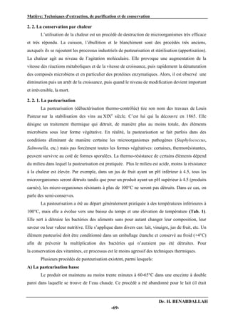 Matière: Techniques d’extraction, de purification et de conservation .
Dr. H. BENABDALLAH
-69-
2. 2. La conservation par chaleur
L’utilisation de la chaleur est un procédé de destruction de microorganismes très efficace
et très répondu. La cuisson, l’ébullition et le blanchiment sont des procédés très anciens,
auxquels ils se rajoutent les processus industriels de pasteurisation et stérilisation (appertisation).
La chaleur agit au niveau de l’agitation moléculaire. Elle provoque une augmentation de la
vitesse des réactions métaboliques et de la vitesse de croissance, puis rapidement la dénaturation
des composés microbiens et en particulier des protéines enzymatiques. Alors, il est observé une
diminution puis un arrêt de la croissance, puis quand le niveau de modification devient important
et irréversible, la mort.
2. 2. 1. La pasteurisation
La pasteurisation (débactérisation thermo-contrôlée) tire son nom des travaux de Louis
Pasteur sur la stabilisation des vins au XIXe
siècle. C’est lui qui la découvre en 1865. Elle
désigne un traitement thermique qui détruit, de manière plus au moins totale, des éléments
microbiens sous leur forme végétative. En réalité, la pasteurisation se fait parfois dans des
conditions éliminant de manière certaine les microorganismes pathogènes (Staphylococcus,
Salmonella, etc.) mais pas forcément toutes les formes végétatives: certaines, thermorésistantes,
peuvent survivre au coté de formes sporulées. La thermo-résistance de certains éléments dépend
du milieu dans lequel la pasteurisation est pratiquée. Plus le milieu est acide, moins la résistance
à la chaleur est élevée. Par exemple, dans un jus de fruit ayant un pH inférieur à 4.5, tous les
microorganismes seront détruits tandis que pour un produit ayant un pH supérieur à 4.5 (produits
carnés), les micro-organismes résistants à plus de 100°C ne seront pas détruits. Dans ce cas, on
parle des semi-conserves.
La pasteurisation a été au départ généralement pratiquée à des températures inférieures à
100°C, mais elle a évolue vers une baisse du temps et une élévation de température (Tab. 1).
Elle sert à détruire les bactéries des aliments sans pour autant changer leur composition, leur
saveur ou leur valeur nutritive. Elle s’applique dans divers cas: lait, vinaigre, jus de fruit, etc. Un
élément pasteurisé doit être conditionné dans un emballage étanche et conservé au froid (+4°C)
afin de prévenir la multiplication des bactéries qui n’auraient pas été détruites. Pour
la conservation des vitamines, ce processus est le moins agressif des techniques thermiques.
Plusieurs procédés de pasteurisation existent, parmi lesquels:
A) La pasteurisation basse
Le produit est maintenu au moins trente minutes à 60-65°C dans une enceinte à double
paroi dans laquelle se trouve de l’eau chaude. Ce procédé a été abandonné pour le lait (il était
 