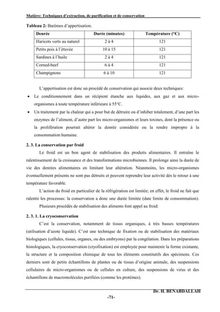 Matière: Techniques d’extraction, de purification et de conservation .
Dr. H. BENABDALLAH
-71-
Tableau 2: Barèmes d’appertisation.
Denrée Durée (minutes) Température (°C)
Haricots verts au naturel 2 à 4 121
Petits pois à l’étuvée 10 à 15 121
Sardines à l’huile 2 à 4 121
Corned-beef 6 à 4 121
Champignons 6 à 10 121
L’appertisation est donc un procédé de conservation qui associe deux techniques:
 Le conditionnement dans un récipient étanche aux liquides, aux gaz et aux micro-
organismes à toute température inférieure à 55°C.
 Un traitement par la chaleur qui a pour but de détruire ou d’inhiber totalement, d’une part les
enzymes de l’aliment, d’autre part les micro-organismes et leurs toxines, dont la présence ou
la prolifération pourrait altérer la denrée considérée ou la rendre impropre à la
consommation humaine.
2. 3. La conservation par froid
Le froid est un bon agent de stabilisation des produits alimentaires. Il entraîne le
ralentissement de la croissance et des transformations microbiennes. Il prolonge ainsi la durée de
vie des denrées alimentaires en limitant leur altération. Néanmoins, les micro-organismes
éventuellement présents ne sont pas détruits et peuvent reprendre leur activité dès le retour à une
température favorable.
L’action du froid en particulier de la réfrigération est limitée; en effet, le froid ne fait que
ralentir les processus: la conservation a donc une durée limitée (date limite de consommation).
Plusieurs procédés de stabilisation des aliments font appel au froid:
2. 3. 1. La cryoconservation
C’est la conservation, notamment de tissus organiques, à très basses températures
(utilisation d’azote liquide). C’est une technique de fixation ou de stabilisation des matériaux
biologiques (cellules, tissus, organes, ou des embryons) par la congélation. Dans les préparations
histologiques, la cryoconservation (cryofixation) est employée pour maintenir la forme existante,
la structure et la composition chimique de tous les éléments constitutifs des spécimens. Ces
derniers sont de petits échantillons de plantes ou de tissus d’origine animale, des suspensions
cellulaires de micro-organismes ou de cellules en culture, des suspensions de virus et des
échantillons de macromolécules purifiées (comme les protéines).
 