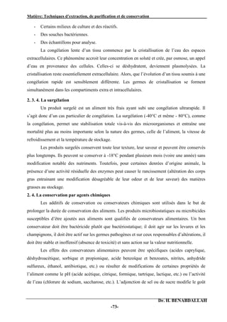 Matière: Techniques d’extraction, de purification et de conservation .
Dr. H. BENABDALLAH
-73-
- Certains milieux de culture et des réactifs.
- Des souches bactériennes.
- Des échantillons pour analyse.
La congélation lente d’un tissu commence par la cristallisation de l’eau des espaces
extracellulaires. Ce phénomène accroit leur concentration en soluté et crée, par osmose, un appel
d’eau en provenance des cellules. Celles-ci se déshydratent, deviennent plasmolysées. La
cristallisation reste essentiellement extracellulaire. Alors, que l’évolution d’un tissu soumis à une
congélation rapide est sensiblement différente. Les germes de cristallisation se forment
simultanément dans les compartiments extra et intracellulaires.
2. 3. 4. La surgélation
Un produit surgelé est un aliment très frais ayant subi une congélation ultrarapide. Il
s’agit donc d’un cas particulier de congélation. La surgélation (-40°C et même - 80°C), comme
la congélation, permet une stabilisation totale vis-à-vis des microorganismes et entraîne une
mortalité plus au moins importante selon la nature des germes, celle de l’aliment, la vitesse de
refroidissement et la température de stockage.
Les produits surgelés conservent toute leur texture, leur saveur et peuvent être conservés
plus longtemps. Ils peuvent se conserver à -18°C pendant plusieurs mois (voire une année) sans
modification notable des nutriments. Toutefois, pour certaines denrées d’origine animale, la
présence d’une activité résiduelle des enzymes peut causer le rancissement (altération des corps
gras entrainant une modification désagréable de leur odeur et de leur saveur) des matières
grasses au stockage.
2. 4. La conservation par agents chimiques
Les additifs de conservation ou conservateurs chimiques sont utilisés dans le but de
prolonger la durée de conservation des aliments. Les produits microbiostatiques ou microbicides
susceptibles d’être ajoutés aux aliments sont qualifiés de conservateurs alimentaires. Un bon
conservateur doit être bactéricide plutôt que bactériostatique; il doit agir sur les levures et les
champignons, il doit être actif sur les germes pathogènes et sur ceux responsables d’altérations, il
doit être stable et inoffensif (absence de toxicité) et sans action sur la valeur nutritionnelle.
Les effets des conservateurs alimentaires peuvent être spécifiques (acides caprylique,
déshydroacétique, sorbique et propionique, acide benzoïque et benzoates, nitrites, anhydride
sulfureux, éthanol, antibiotique, etc.) ou résulter de modifications de certaines propriétés de
l’aliment comme le pH (acide acétique, citrique, formique, tartrique, lactique, etc.) ou l’activité
de l’eau (chlorure de sodium, saccharose, etc.). L’adjonction de sel ou de sucre modifie le goût
 