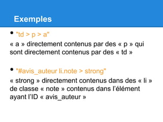 Exemples
• "td > p > a"
« a » directement contenus par des « p » qui
sont directement contenus par des « td »
• "#avis_auteur li.note > strong"
« strong » directement contenus dans des « li »
de classe « note » contenus dans l’élément
ayant l’ID « avis_auteur »
 