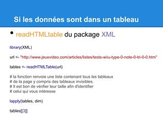 Si les données sont dans un tableau
• readHTMLtable du package XML
library(XML)
url <- "http://www.jeuxvideo.com/articles/listes/tests-wiiu-type-0-note-0-tri-0-0.htm"
tables <- readHTMLTable(url)
# la fonction renvoie une liste contenant tous les tableaux
# de la page y compris des tableaux invisibles.
# Il est bon de vérifier leur taille afin d'identifier
# celui qui vous intéresse
lapply(tables, dim)
tables[[3]]
 