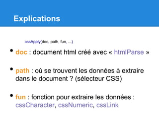 Explications
• doc : document html créé avec « htmlParse »
• path : où se trouvent les données à extraire
dans le document ? (sélecteur CSS)
• fun : fonction pour extraire les données :
cssCharacter, cssNumeric, cssLink
cssApply(doc, path, fun, ...)
 