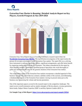 Extraction Fans Market is Booming | Detailed Analysis Report on Key
Players, Growth Prospects & Size 2019-2024
Extraction Fans Alexa Reports has as of recently Published a research report titled, the
Worldwide Extraction Fans Market. The top to bottom investigation of the report incites the
peruses for an open conversation for the Extraction Fans market. The report fills in as a driving
force instrument to settle on significant choices, significant arrangements, and offer better benefit
by organizing market objectives for the examiners. The tribute remembered for the report by
Alexa Reports includes a profoundly qualified group of specialists who work thoroughly to
gather the information and uncover the genuine situation of the Extraction Fans market.
This examination report on the Extraction Fans markets incorporates a detailed appraisal of this
business vertical. The report likewise contains a definite outline of the sections, notwithstanding
a fundamental diagram of the Extraction Fans markets viewing its present status just as the
business size, concerning the volume and income parameters.
One of the important aspects covered in the research report is the competitive landscape. The
report covers overall testaments such as market strategies of the key players, revenue generation,
latest trends, Subject Matter Expertise (SME’s) and Key Opinion Leaders (KOL’s).
Get Sample Copy of this Report: https://www.alexareports.com/report-sample/130364
 