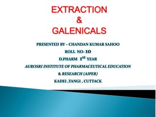 EXTRACTION
&
GALENICALS
PRESENTED BY – CHANDAN KUMAR SAHOO
ROLL NO- 10
D.PHARM 1st YEAR
AUROSRI INSTITUTE OF PHARMACEUTICAL EDUCATION
& RESEARCH (AIPER)
KADEI ,TANGI , CUTTACK
 