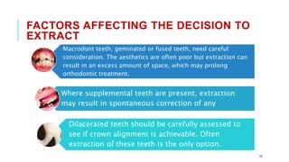 FACTORS AFFECTING THE DECISION TO
EXTRACT
Macrodont teeth, geminated or fused teeth, need careful
consideration. The aesthetics are often poor but extraction can
result in an excess amount of space, which may prolong
orthodontic treatment.
Where supplemental teeth are present, extraction
may result in spontaneous correction of any
Dilacerated teeth should be carefully assessed to
see if crown alignment is achievable. Often
extraction of these teeth is the only option.
10
 