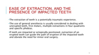EASE OF EXTRACTION, AND THE
PRESENCE OF IMPACTED TEETH
•The extraction of teeth is a potentially traumatic experience.
•The use of general anesthesia is usually considered in dealing with
unerupted teeth, first molars, multiple extractions in four quadrants
and specific phobias.
•If teeth are impacted or ectopically positioned, extraction of an
erupted tooth can guide the path of eruption of the impacted tooth
and obviate the need for minor oral surgery.
11
 