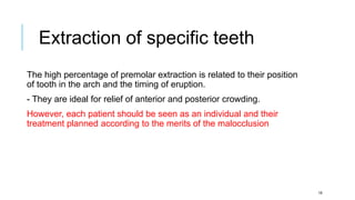 The high percentage of premolar extraction is related to their position
of tooth in the arch and the timing of eruption.
- They are ideal for relief of anterior and posterior crowding.
However, each patient should be seen as an individual and their
treatment planned according to the merits of the malocclusion
Extraction of specific teeth
16
 