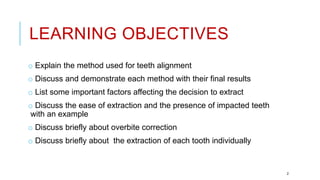 LEARNING OBJECTIVES
o Explain the method used for teeth alignment
o Discuss and demonstrate each method with their final results
o List some important factors affecting the decision to extract
o Discuss the ease of extraction and the presence of impacted teeth
with an example
o Discuss briefly about overbite correction
o Discuss briefly about the extraction of each tooth individually
2
 