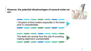 However, the potential disadvantages of second molar extraction
are:
• Eruption of third molars especially in the lower
arch is unpredictable.
The teeth are remote from the site of crowding
making alignment unpredictable
27
 