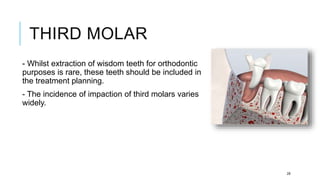 THIRD MOLAR
- Whilst extraction of wisdom teeth for orthodontic
purposes is rare, these teeth should be included in
the treatment planning.
- The incidence of impaction of third molars varies
widely.
28
 