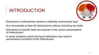 INTRODUCTION
•Extractions in orthodontics remains a relatively controversial area
•It is not possible to treat all malocclusions without extracting any teeth
•Extractions of specific teeth are required in the various presentations
of malocclusion
•In some situations careful timing of extractions may result in
spontaneous correction of the malocclusion
3
 