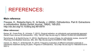 REFERENCES:
•Main reference:
•Travess, H., Roberts-Harry, D., & Sandy, J. (2004). Orthodontics. Part 8: Extractions
in orthodontics. British Dental Journal, 196(4), 195-203.
http://dx.doi.org/10.1038/sj.bdj.4810979
•Other references:
•Seixas, M., Costa-Pinto, R., & Araújo, T. (2012). Gingival esthetics: an orthodontic and periodontal approach.
Dental Press Journal Of Orthodontics, 17(5), 190-201.http://dx.doi.org/10.1590/s2176-94512012000500025
•Tamizharasi, S. & Senthil Kumar, K. (2012). Significance of curve of Spee: An orthodontic review. Journal Of
Pharmacy And Bioallied Sciences, 4(6), 323. http://dx.doi.org/10.4103/0975-7406.100287
•Janson, G., Maria, F., & Bombonatti, R. (2014). Frequency evaluation of different extraction protocols in
orthodontic treatment during 35 years. Progress In Orthodontics, 15(1).http://dx.doi.org/10.1186/s40510-014-
0051-z
31
 