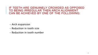 IF TEETH ARE GENUINELY CROWDED AS OPPOSED
TO BEING IRREGULAR THEN ARCH ALIGNMENT
CAN BE ACHIEVED BY ONE OF THE FOLLOWING:
• Arch expansion
• Reduction in tooth size
• Reduction in tooth number
4
 