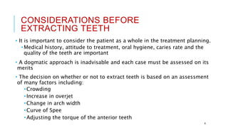 CONSIDERATIONS BEFORE
EXTRACTING TEETH
• It is important to consider the patient as a whole in the treatment planning.
•Medical history, attitude to treatment, oral hygiene, caries rate and the
quality of the teeth are important
• A dogmatic approach is inadvisable and each case must be assessed on its
merits
• The decision on whether or not to extract teeth is based on an assessment
of many factors including:
•Crowding
•Increase in overjet
•Change in arch width
•Curve of Spee
•Adjusting the torque of the anterior teeth
8
 