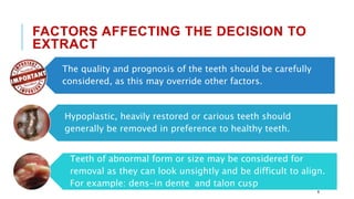 The quality and prognosis of the teeth should be carefully
considered, as this may override other factors.
Hypoplastic, heavily restored or carious teeth should
generally be removed in preference to healthy teeth.
Teeth of abnormal form or size may be considered for
removal as they can look unsightly and be difficult to align.
For example: dens-in dente and talon cusp
FACTORS AFFECTING THE DECISION TO
EXTRACT
9
 
