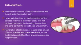 3
Introduction-
 Exodontia is a branch of dentistry that deals with
the extraction/removal of teeth.
 Howe had described an ideal extraction as “the
painless removal of the whole tooth/ root with
minimum trauma to the investing tissues (hard
and soft), so that the wound heals uneventfully”.
 Removal of a tooth does not require large amount
of force, but fine and controlled force, so that
the tooth is gently lifted from alveolar process and
not pulled out.
 