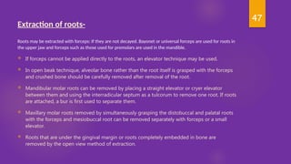 47
EXTRACTION OF ROOTS-
Extraction of roots-
Roots may be extracted with forceps: If they are not decayed. Bayonet or universal forceps are used for roots in
the upper jaw and forceps such as those used for premolars are used in the mandible.
 If forceps cannot be applied directly to the roots, an elevator technique may be used.
 In open beak technique, alveolar bone rather than the root itself is grasped with the forceps
and crushed bone should be carefully removed after removal of the root.
 Mandibular molar roots can be removed by placing a straight elevator or cryer elevator
between them and using the interradicular septum as a tulcorum to remove one root. If roots
are attached, a bur is first used to separate them.
 Maxillary molar roots removed by simultaneously grasping the distobuccal and palatal roots
with the forceps and mesiobuccal root can be removed separately with forceps or a small
elevator.
 Roots that are under the gingival margin or roots completely embedded in bone are
removed by the open view method of extraction.
 