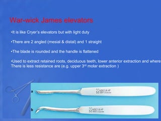 War-wick James elevators
•It is like Cryer’s elevators but with light duty
•There are 2 angled (mesial & distal) and 1 straight
•The blade is rounded and the handle is flattened
•Used to extract retained roots, deciduous teeth, lower anterior extraction and where
There is less resistance are (e.g. upper 3rd molar extraction )
 