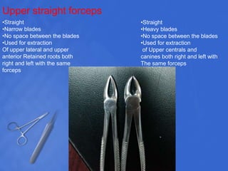 Upper straight forceps
•Straight
•Heavy blades
•No space between the blades
•Used for extraction
of Upper centrals and
canines both right and left with
The same forceps
•Straight
•Narrow blades
•No space between the blades
•Used for extraction
Of upper lateral and upper
anterior Retained roots both
right and left with the same
forceps
 