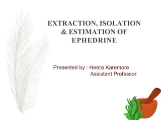 EXTRACTION, ISOLATION
& ESTIMATION OF
EPHEDRINE
Presented by : Heera Karemore
Assistant Professor
 