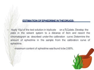 ESTIMATION OFEPHEDRINEINTHEDRUGS:
– Apply 10µl of the test solution in triplicate on aTLCplate. Develop the
plate in the solvent system to a distance of 8cm and record the
chromatogram as described under the calibration curve. Determine the
amount of ephedrine in the sample from the calibration curve of
ephedrine.
-maximum content of ephedrine wasfound tobe 2.60%.
 