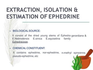 EXTRACTION, ISOLATION &
ESTIMATION OF EPHEDRINE
– BIOLOGICALSOURCE:
It consist of the dried young stems of Ephedra gerardiana &
E.Nebrodensis E.sinica E.equisetina family
Ephedraceae.
n-methyl ephedrine,
– CHEMICAL CONSTITUENT:
It contains ephedrine, nor-ephedrine,
pseudo-ephedrine, etc
 