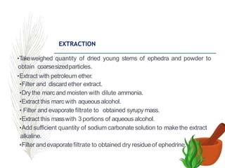 EXTRACTION
•T
akeweighed quantity of dried young stems of ephedra and powder to
obtain coarsesizedparticles.
•Extract with petroleum ether.
•Filter and discard ether extract.
•Dry the marc and moisten with dilute ammonia.
•Extract this marc with aqueousalcohol.
• Filter and evaporate filtrate to obtained syrupy mass.
•Extract this masswith 3 portions of aqueous alcohol.
•Add sufficient quantity of sodium carbonate solution to makethe extract
alkaline.
•Filter andevaporatefiltrate to obtained dry residueof ephedrine.
 