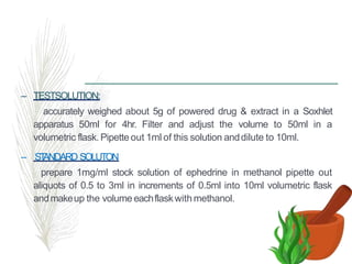 – TESTSOLUTION:
accurately weighed about 5g of powered drug & extract in a Soxhlet
apparatus 50ml for 4hr. Filter and adjust the volume to 50ml in a
volumetric flask. Pipette out 1ml of this solution anddilute to 10ml.
– ST
ANDARD SOLUTON
prepare 1mg/ml stock solution of ephedrine in methanol pipette out
aliquots of 0.5 to 3ml in increments of 0.5ml into 10ml volumetric flask
andmakeup the volumeeachflaskwith methanol.
 